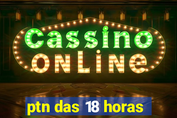 ptn das 18 horas